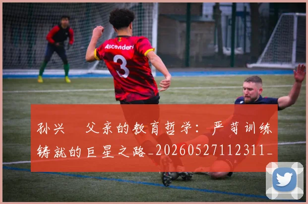 孙兴慜父亲的教育哲学:严苛训练铸就的巨星之路_20260527112311_20260703233331