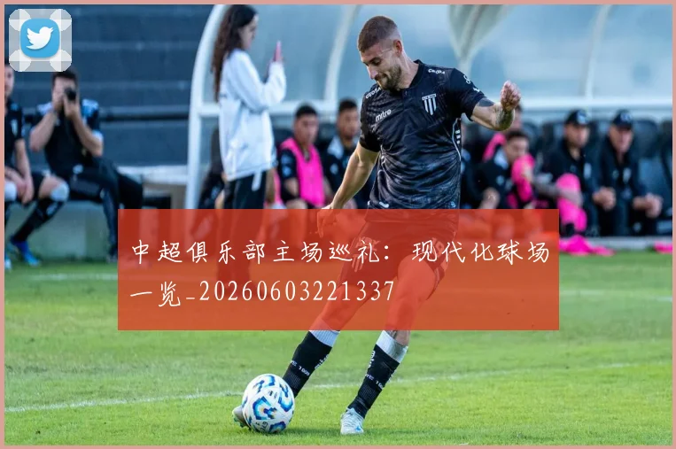 中超俱乐部主场巡礼:现代化球场一览_20260603221337