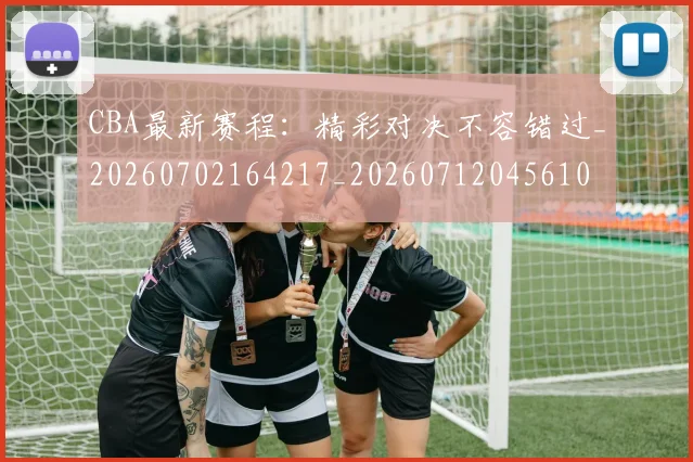 CBA最新赛程：精彩对决不容错过_20260702164217_20260712045610