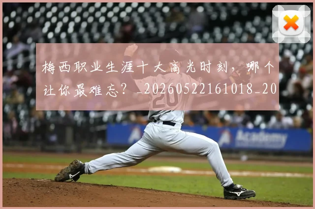 梅西职业生涯十大高光时刻，哪个让你最难忘？_20260522161018_20260708190100