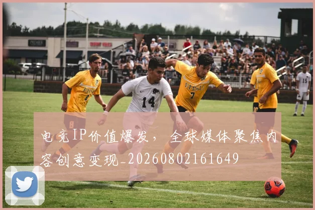 电竞IP价值爆发,全球媒体聚焦内容创意变现_20260802161649