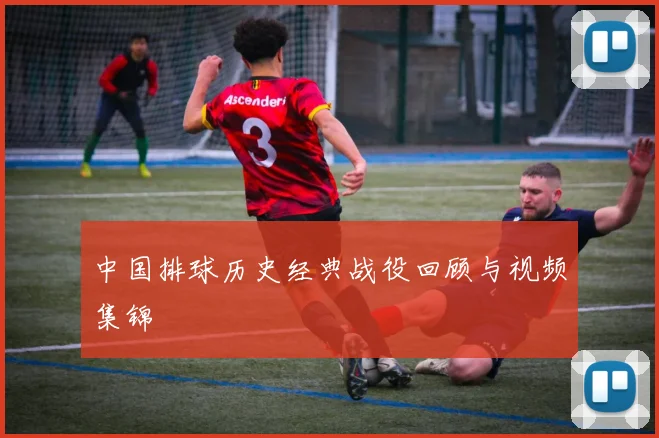 中国排球历史经典战役回顾与视频集锦