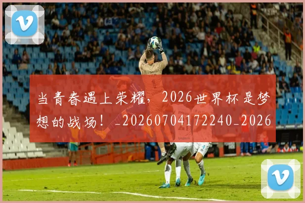 当青春遇上荣耀，2026世界杯是梦想的战场！_20260704172240_20260722155844