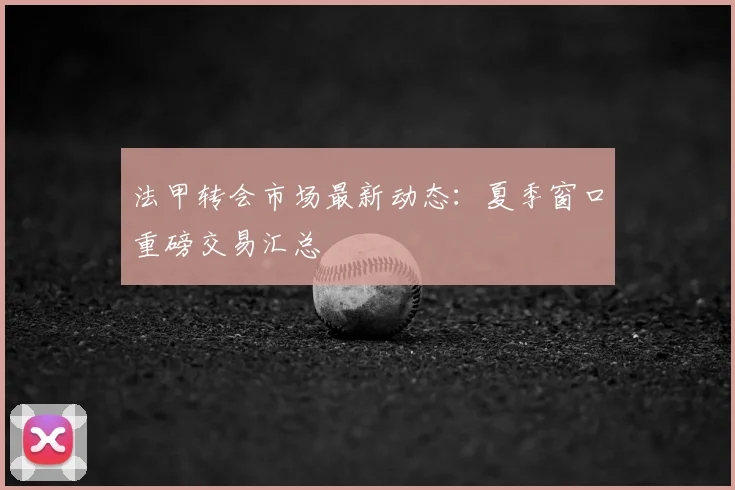 法甲转会市场最新动态：夏季窗口重磅交易汇总