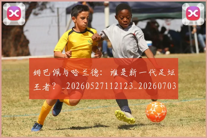 姆巴佩与哈兰德：谁是新一代足坛王者？_20260527112123_20260703231218_20260723171244