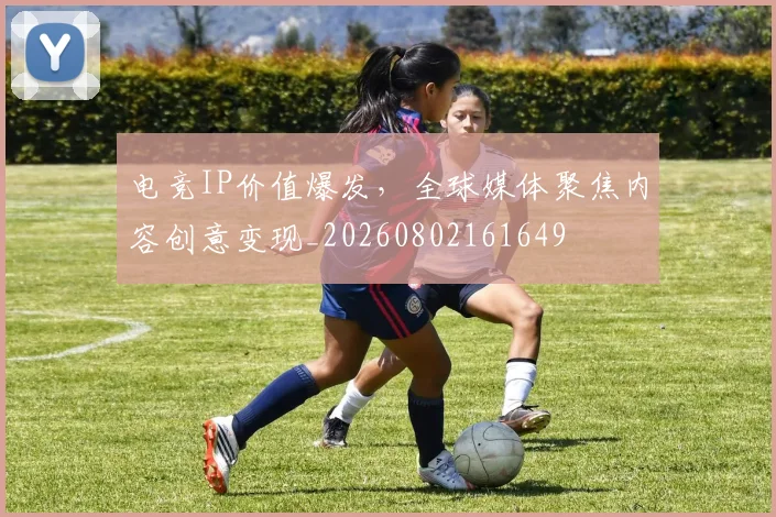 电竞IP价值爆发，全球媒体聚焦内容创意变现_20260802161649