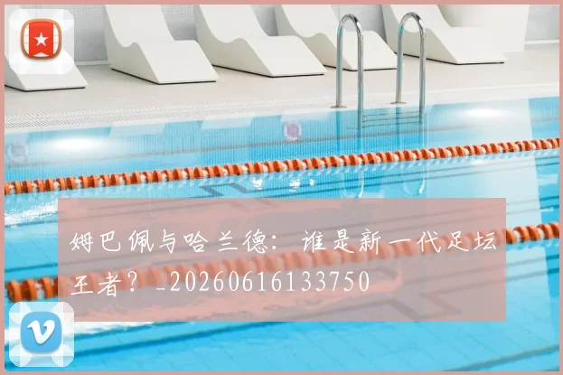 姆巴佩与哈兰德：谁是新一代足坛王者？_20260616133750
