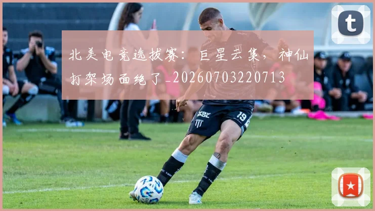 北美电竞选拔赛：巨星云集，神仙打架场面绝了_20260703220713