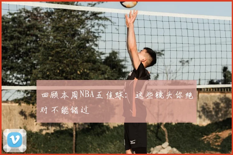 回顾本周NBA五佳球：这些镜头你绝对不能错过