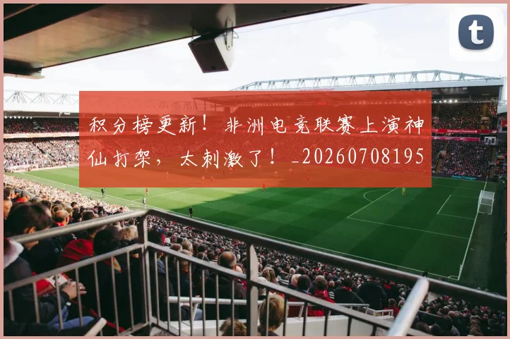 积分榜更新！非洲电竞联赛上演神仙打架，太刺激了！_20260708195609