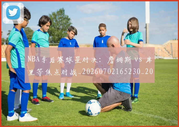 NBA季后赛球星对决：詹姆斯 vs 库里等焦点对战_20260702165230_20260714212042