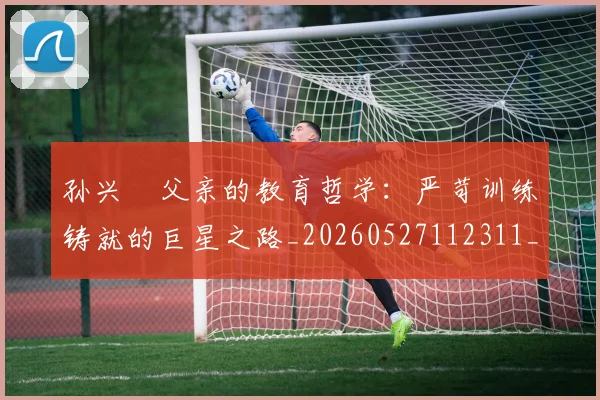 孙兴慜父亲的教育哲学：严苛训练铸就的巨星之路_20260527112311_20260703233331