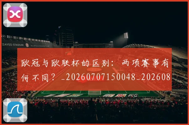 欧冠与欧联杯的区别:两项赛事有何不同?_20260707150048_20260801161340