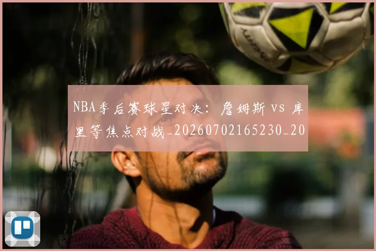 NBA季后赛球星对决：詹姆斯 vs 库里等焦点对战_20260702165230_20260714212042