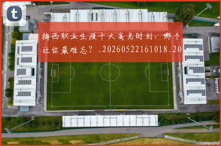 梅西职业生涯十大高光时刻，哪个让你最难忘？_20260522161018_20260708190100