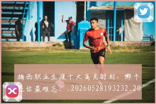 梅西职业生涯十大高光时刻，哪个让你最难忘？_20260528193232_20260707145208