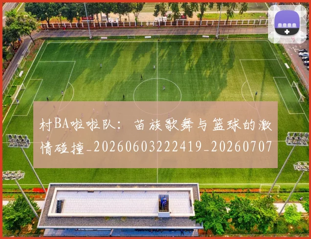 村BA啦啦队：苗族歌舞与篮球的激情碰撞_20260603222419_20260707022053