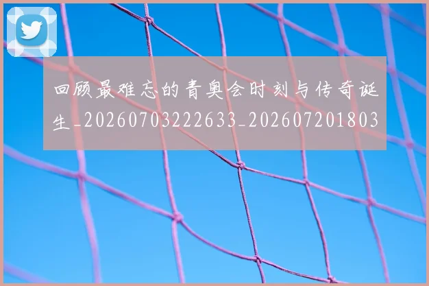 回顾最难忘的青奥会时刻与传奇诞生_20260703222633_20260720180320