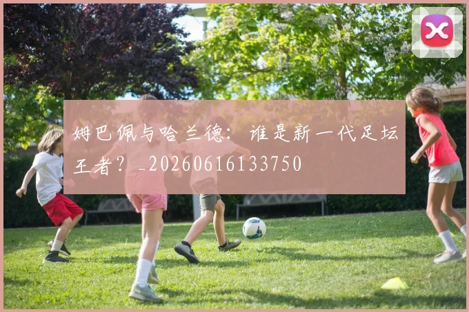 姆巴佩与哈兰德：谁是新一代足坛王者？_20260616133750