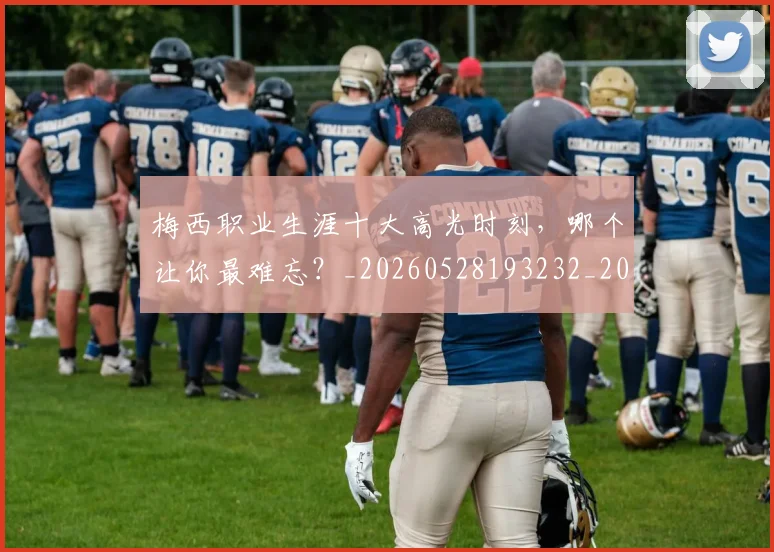 梅西职业生涯十大高光时刻，哪个让你最难忘？_20260528193232_20260707145208